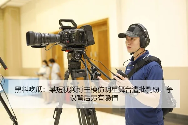 黑料吃瓜：某短视频博主模仿明星舞台遭批剽窃，争议背后另有隐情
